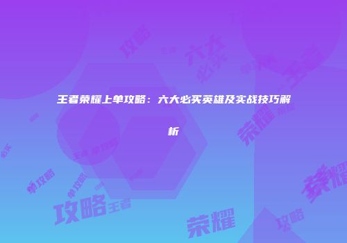 王者荣耀上单攻略：六大必买英雄及实战技巧解析