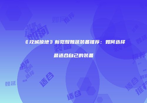《攻城掠地》新觉醒魏延装备推荐：如何选择最适合自己的装备