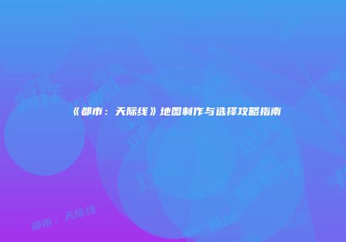 《都市：天际线》地图制作与选择攻略指南