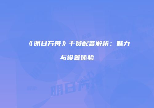 《明日方舟》干员配音解析：魅力与设置体验