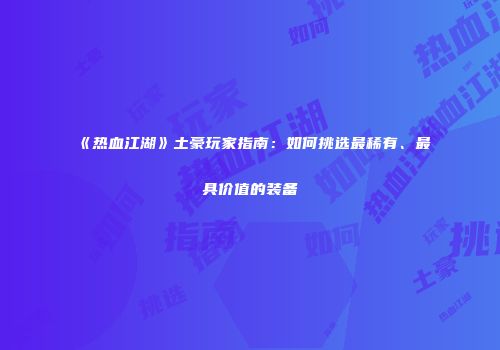 《热血江湖》土豪玩家指南：如何挑选最稀有、最具价值的装备
