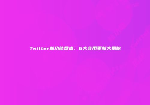 Twitter新功能盘点：6大实用更新大揭秘