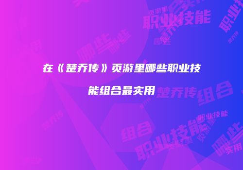 在《楚乔传》页游里哪些职业技能组合最实用