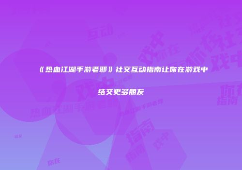 《热血江湖手游老邪》社交互动指南让你在游戏中结交更多朋友
