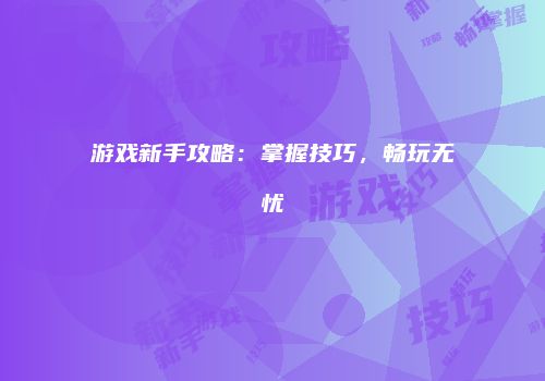 游戏新手攻略：掌握技巧，畅玩无忧
