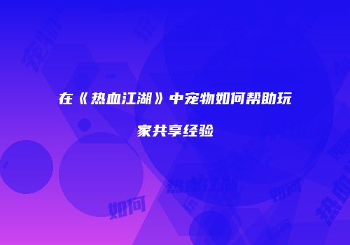 在《热血江湖》中宠物如何帮助玩家共享经验