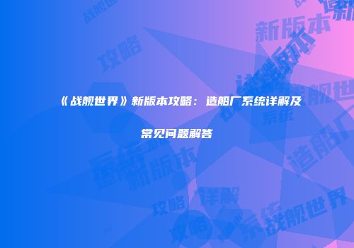 《战舰世界》新版本攻略：造船厂系统详解及常见问题解答