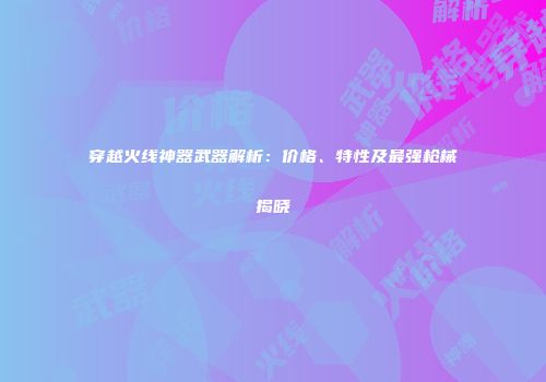 穿越火线神器武器解析：价格、特性及最强枪械揭晓