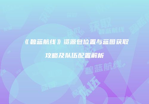 《碧蓝航线》资源包位置与蓝图获取攻略及队伍配置解析