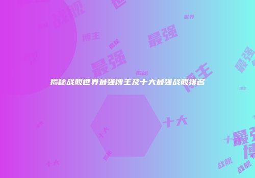 揭秘战舰世界最强博主及十大最强战舰排名