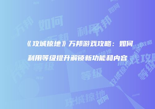 《攻城掠地》万邦游戏攻略：如何利用等级提升解锁新功能和内容
