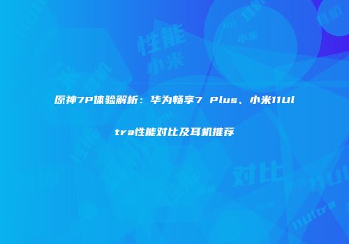 原神7P体验解析：华为畅享7 Plus、小米11Ultra性能对比及耳机推荐