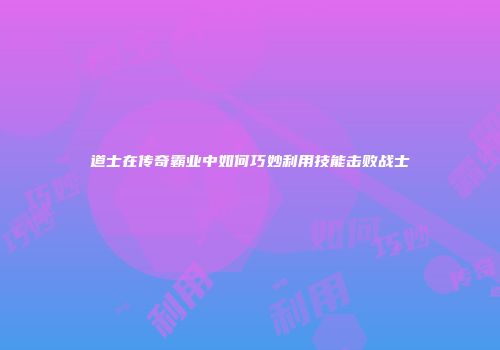 道士在传奇霸业中如何巧妙利用技能击败战士