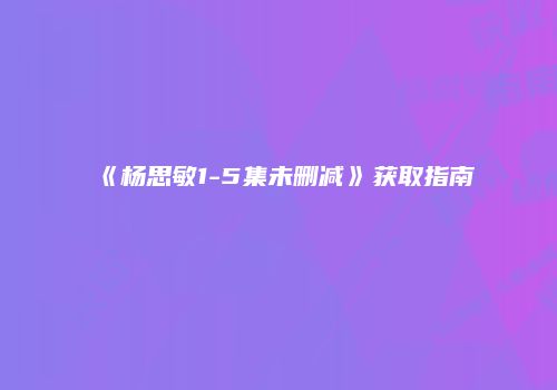 《杨思敏1-5集未删减》获取指南