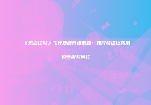 《热血江湖》飞行技能升级策略：如何快速提高角色等级和属性