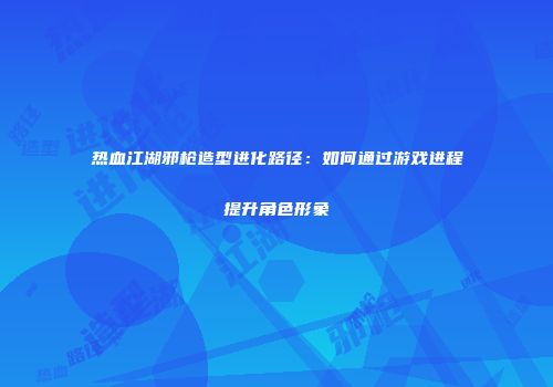 热血江湖邪枪造型进化路径：如何通过游戏进程提升角色形象
