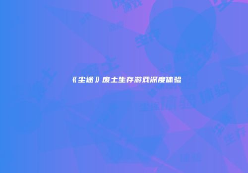 《尘途》废土生存游戏深度体验