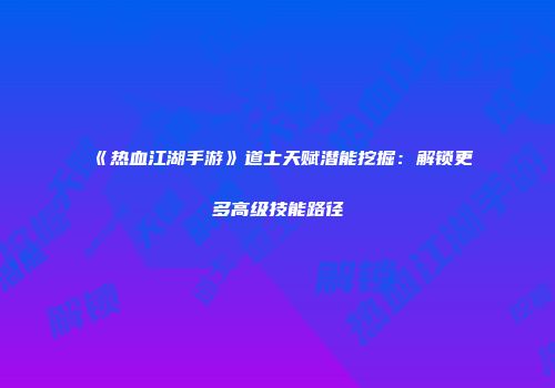《热血江湖手游》道士天赋潜能挖掘：解锁更多高级技能路径