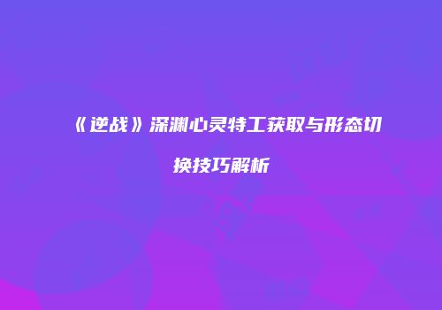 《逆战》深渊心灵特工获取与形态切换技巧解析