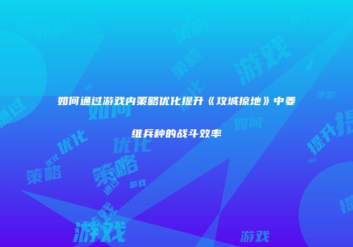 如何通过游戏内策略优化提升《攻城掠地》中姜维兵种的战斗效率