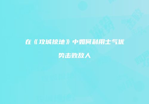 在《攻城掠地》中如何利用士气优势击败敌人