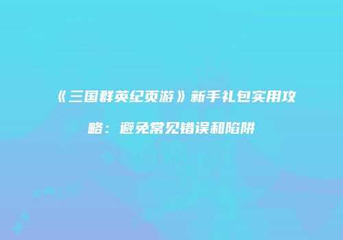 《三国群英纪页游》新手礼包实用攻略：避免常见错误和陷阱