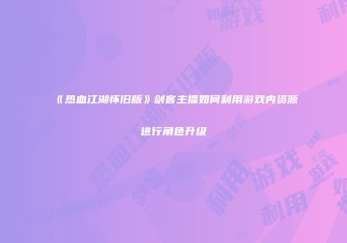 《热血江湖怀旧版》剑客主播如何利用游戏内资源进行角色升级