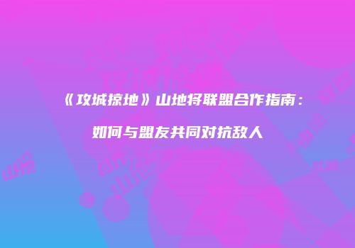《攻城掠地》山地将联盟合作指南：如何与盟友共同对抗敌人