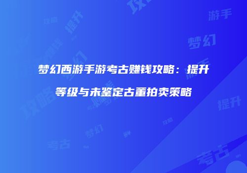 梦幻西游手游考古赚钱攻略：提升等级与未鉴定古董拍卖策略
