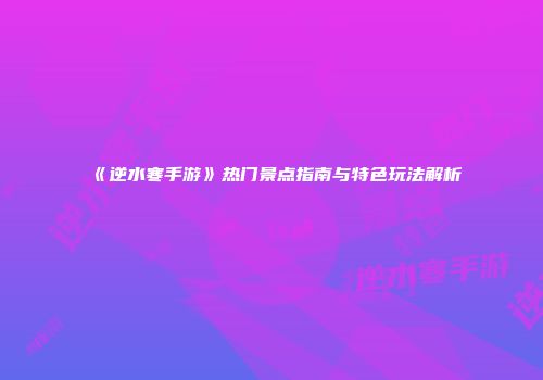 《逆水寒手游》热门景点指南与特色玩法解析