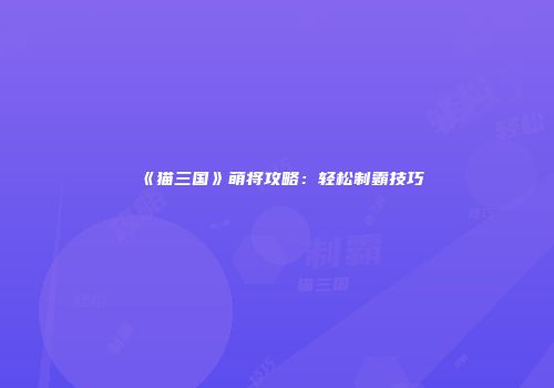 《猫三国》萌将攻略：轻松制霸技巧