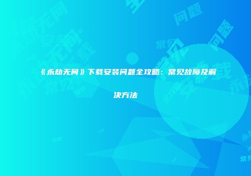 《永劫无间》下载安装问题全攻略：常见故障及解决方法