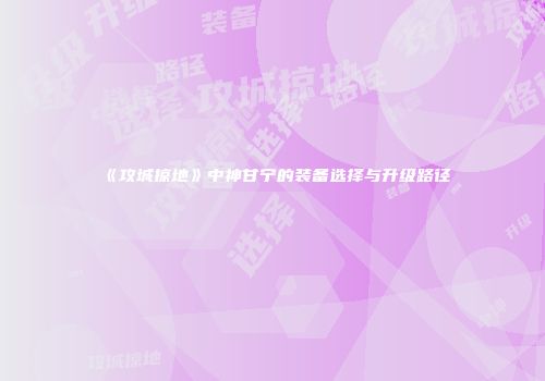 《攻城掠地》中神甘宁的装备选择与升级路径