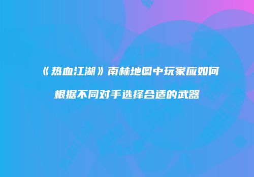 《热血江湖》南林地图中玩家应如何根据不同对手选择合适的武器