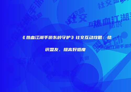 《热血江湖手游东岭守护》社交互动攻略：结识盟友、提高好感度