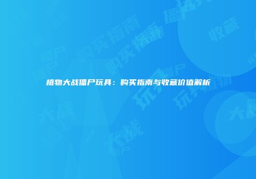植物大战僵尸玩具：购买指南与收藏价值解析