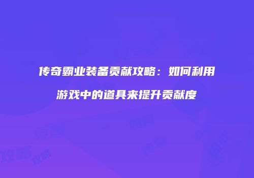 传奇霸业装备贡献攻略：如何利用游戏中的道具来提升贡献度