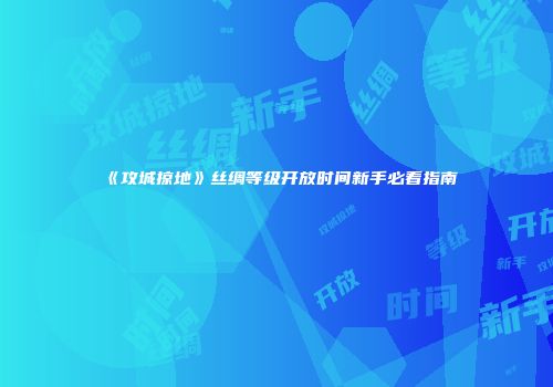《攻城掠地》丝绸等级开放时间新手必看指南