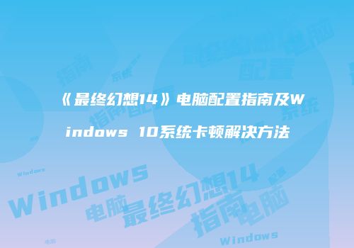 《最终幻想14》电脑配置指南及Windows 10系统卡顿解决方法