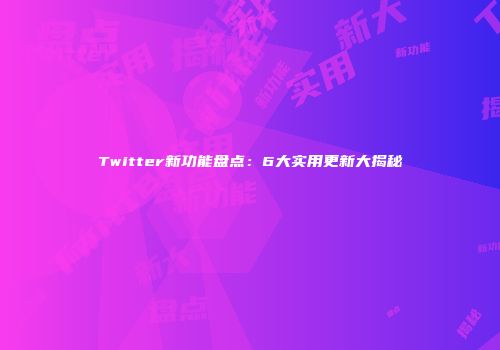 Twitter新功能盘点：6大实用更新大揭秘