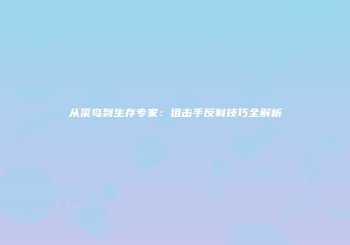 从菜鸟到生存专家：狙击手反制技巧全解析