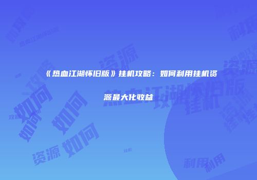 《热血江湖怀旧版》挂机攻略：如何利用挂机资源最大化收益