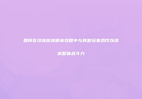 如何在攻城掠地副本攻略中与其他玩家合作以提高整体战斗力