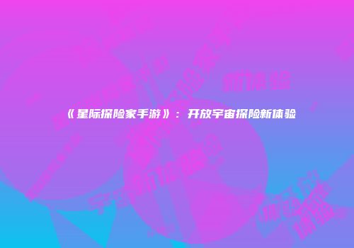 《星际探险家手游》：开放宇宙探险新体验