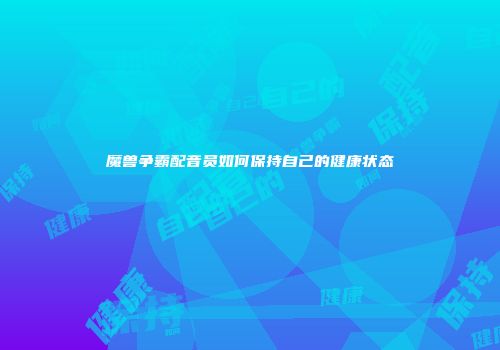 魔兽争霸配音员如何保持自己的健康状态
