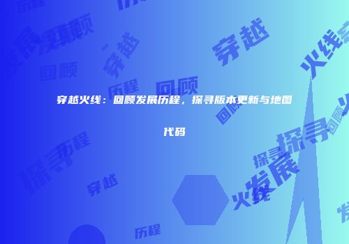 穿越火线：回顾发展历程，探寻版本更新与地图代码