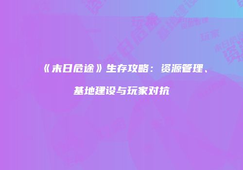 《末日危途》生存攻略：资源管理、基地建设与玩家对抗