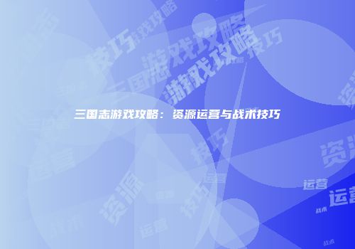 三国志游戏攻略：资源运营与战术技巧