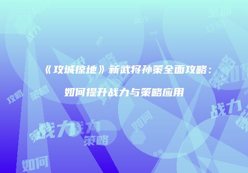 《攻城掠地》新武将孙策全面攻略：如何提升战力与策略应用