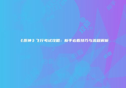 《原神》飞行考试攻略：新手必看技巧与流程解析